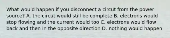 What would happen if you disconnect a circut from the power source? A. the circut would still be complete B. electrons would stop flowing and the current would too C. electrons would flow back and then in the opposite direction D. nothing would happen