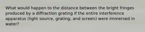 What would happen to the distance between the bright fringes produced by a diffraction grating if the entire interference apparatus (light source, grating, and screen) were immersed in water?