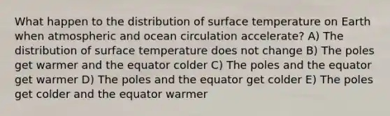 What happen to the distribution of surface temperature on Earth when atmospheric and ocean circulation accelerate? A) The distribution of surface temperature does not change B) The poles get warmer and the equator colder C) The poles and the equator get warmer D) The poles and the equator get colder E) The poles get colder and the equator warmer