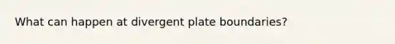 What can happen at divergent plate boundaries?