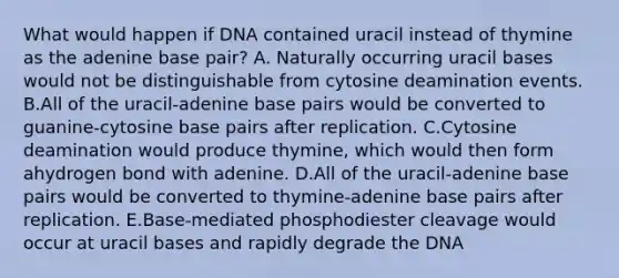 What would happen if DNA contained uracil instead of thymine as the adenine base pair? A. Naturally occurring uracil bases would not be distinguishable from cytosine deamination events. B.All of the uracil-adenine base pairs would be converted to guanine-cytosine base pairs after replication. C.Cytosine deamination would produce thymine, which would then form ahydrogen bond with adenine. D.All of the uracil-adenine base pairs would be converted to thymine-adenine base pairs after replication. E.Base-mediated phosphodiester cleavage would occur at uracil bases and rapidly degrade the DNA