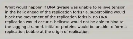 What would happen if DNA gyrase was unable to relieve tension in the helix ahead of the replication forks? a. supercoiling would block the movement of the replication forks b. no DNA replication would occur c. helicase would not be able to bind to the lagging strand d. initiator proteins would be unable to form a replication bubble at the origin of replication