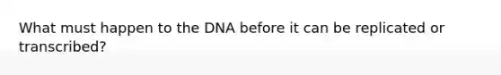 What must happen to the DNA before it can be replicated or transcribed?