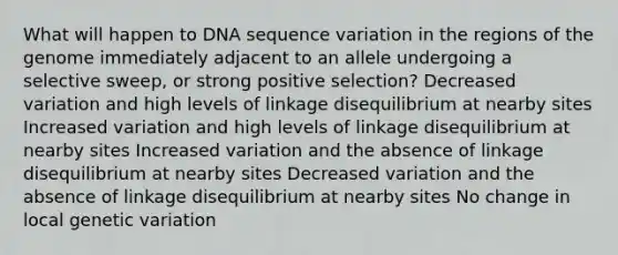 What will happen to DNA sequence variation in the regions of the genome immediately adjacent to an allele undergoing a selective sweep, or strong positive selection? Decreased variation and high levels of linkage disequilibrium at nearby sites Increased variation and high levels of linkage disequilibrium at nearby sites Increased variation and the absence of linkage disequilibrium at nearby sites Decreased variation and the absence of linkage disequilibrium at nearby sites No change in local genetic variation