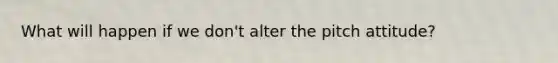 What will happen if we don't alter the pitch attitude?