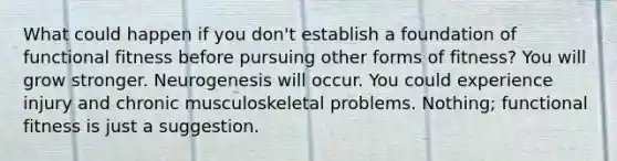 What could happen if you don't establish a foundation of functional fitness before pursuing other forms of fitness? You will grow stronger. Neurogenesis will occur. You could experience injury and chronic musculoskeletal problems. Nothing; functional fitness is just a suggestion.