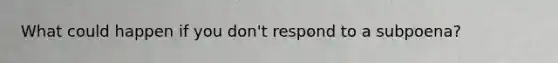 What could happen if you don't respond to a subpoena?