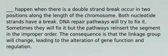 ___ happen when there is a double strand break occur in two positions along the length of the chromosome. Both nucleotide strands have a break. DNA repair pathways will try to fix it. Sometimes they will fix it but the pathways reinsert the segment in the improper order. The consequence is that the linkage group will change, leading to the alteration of gene function and regulation.