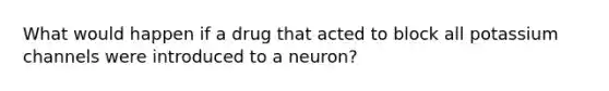 What would happen if a drug that acted to block all potassium channels were introduced to a neuron?