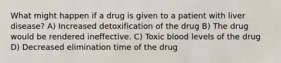 What might happen if a drug is given to a patient with liver disease? A) Increased detoxification of the drug B) The drug would be rendered ineffective. C) Toxic blood levels of the drug D) Decreased elimination time of the drug