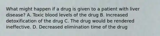 What might happen if a drug is given to a patient with liver disease? A. Toxic blood levels of the drug B. Increased detoxification of the drug C. The drug would be rendered ineffective. D. Decreased elimination time of the drug