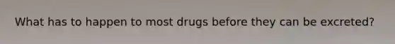 What has to happen to most drugs before they can be excreted?