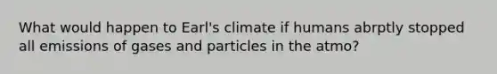 What would happen to Earl's climate if humans abrptly stopped all emissions of gases and particles in the atmo?