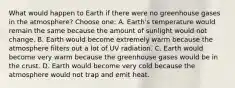 What would happen to Earth if there were no greenhouse gases in the atmosphere? Choose one: A. Earth's temperature would remain the same because the amount of sunlight would not change. B. Earth would become extremely warm because the atmosphere filters out a lot of UV radiation. C. Earth would become very warm because the greenhouse gases would be in the crust. D. Earth would become very cold because the atmosphere would not trap and emit heat.