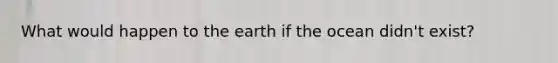 What would happen to the earth if the ocean didn't exist?