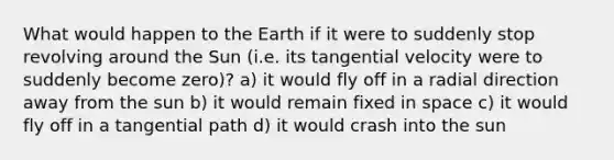 What would happen to the Earth if it were to suddenly stop revolving around the Sun (i.e. its tangential velocity were to suddenly become zero)? a) it would fly off in a radial direction away from the sun b) it would remain fixed in space c) it would fly off in a tangential path d) it would crash into the sun