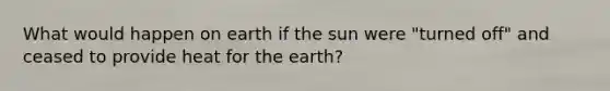 What would happen on earth if the sun were "turned off" and ceased to provide heat for the earth?