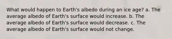 What would happen to Earth's albedo during an ice age? a. The average albedo of Earth's surface would increase. b. The average albedo of Earth's surface would decrease. c. The average albedo of Earth's surface would not change.