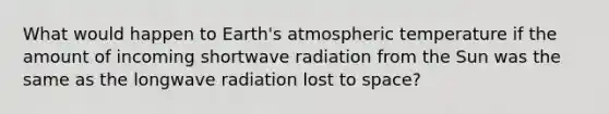 What would happen to Earth's atmospheric temperature if the amount of incoming shortwave radiation from the Sun was the same as the longwave radiation lost to space?