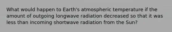 What would happen to Earth's atmospheric temperature if the amount of outgoing longwave radiation decreased so that it was less than incoming shortwave radiation from the Sun?