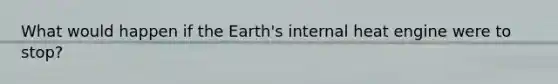 What would happen if the Earth's internal heat engine were to stop?