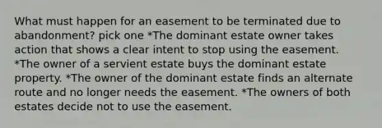 What must happen for an easement to be terminated due to abandonment? pick one *The dominant estate owner takes action that shows a clear intent to stop using the easement. *The owner of a servient estate buys the dominant estate property. *The owner of the dominant estate finds an alternate route and no longer needs the easement. *The owners of both estates decide not to use the easement.