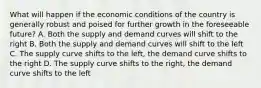 What will happen if the economic conditions of the country is generally robust and poised for further growth in the foreseeable future? A. Both the supply and demand curves will shift to the right B. Both the supply and demand curves will shift to the left C. The supply curve shifts to the left, the demand curve shifts to the right D. The supply curve shifts to the right, the demand curve shifts to the left