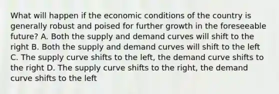 What will happen if the economic conditions of the country is generally robust and poised for further growth in the foreseeable future? A. Both the supply and demand curves will shift to the right B. Both the supply and demand curves will shift to the left C. The supply curve shifts to the left, the demand curve shifts to the right D. The supply curve shifts to the right, the demand curve shifts to the left