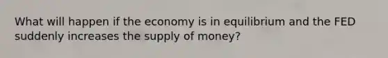 What will happen if the economy is in equilibrium and the FED suddenly increases the supply of money?