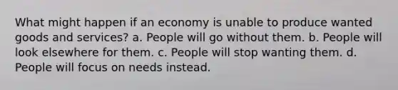 What might happen if an economy is unable to produce wanted goods and services? a. People will go without them. b. People will look elsewhere for them. c. People will stop wanting them. d. People will focus on needs instead.