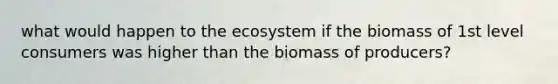 what would happen to the ecosystem if the biomass of 1st level consumers was higher than the biomass of producers?