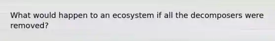 What would happen to an ecosystem if all the decomposers were removed?