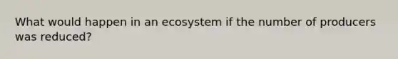 What would happen in an ecosystem if the number of producers was reduced?