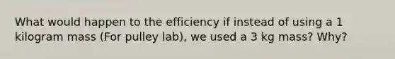 What would happen to the efficiency if instead of using a 1 kilogram mass (For pulley lab), we used a 3 kg mass? Why?