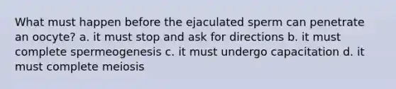 What must happen before the ejaculated sperm can penetrate an oocyte? a. it must stop and ask for directions b. it must complete spermeogenesis c. it must undergo capacitation d. it must complete meiosis