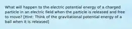 What will happen to the electric potential energy of a charged particle in an electric field when the particle is released and free to move? [Hint: Think of the gravitational potential energy of a ball when it is released]