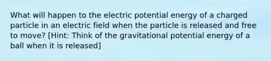 What will happen to the electric potential energy of a charged particle in an electric field when the particle is released and free to move? [Hint: Think of the gravitational potential energy of a ball when it is released]