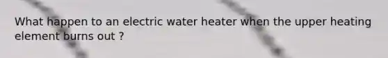 What happen to an electric water heater when the upper heating element burns out ?