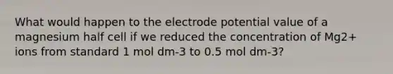 What would happen to the electrode potential value of a magnesium half cell if we reduced the concentration of Mg2+ ions from standard 1 mol dm-3 to 0.5 mol dm-3?