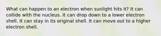 What can happen to an electron when sunlight hits it? It can collide with the nucleus. It can drop down to a lower electron shell. It can stay in its original shell. It can move out to a higher electron shell.