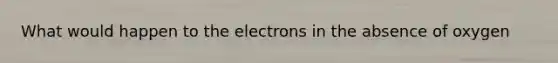 What would happen to the electrons in the absence of oxygen