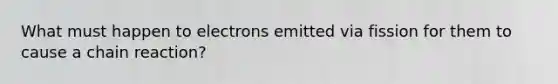 What must happen to electrons emitted via fission for them to cause a chain reaction?