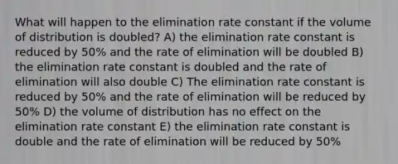 What will happen to the elimination rate constant if the volume of distribution is doubled? A) the elimination rate constant is reduced by 50% and the rate of elimination will be doubled B) the elimination rate constant is doubled and the rate of elimination will also double C) The elimination rate constant is reduced by 50% and the rate of elimination will be reduced by 50% D) the volume of distribution has no effect on the elimination rate constant E) the elimination rate constant is double and the rate of elimination will be reduced by 50%