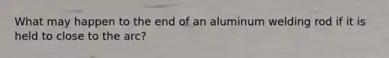 What may happen to the end of an aluminum welding rod if it is held to close to the arc?