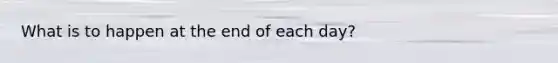 What is to happen at the end of each day?