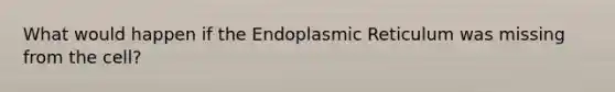 What would happen if the Endoplasmic Reticulum was missing from the cell?