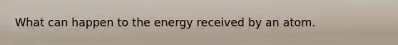 What can happen to the energy received by an atom.