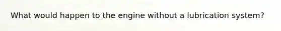 What would happen to the engine without a lubrication system?