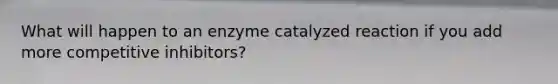 What will happen to an enzyme catalyzed reaction if you add more competitive inhibitors?