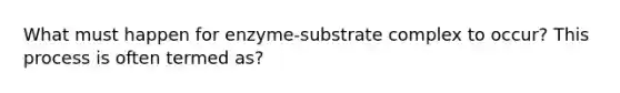 What must happen for enzyme-substrate complex to occur? This process is often termed as?